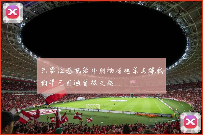 巴雷拉感慨若非利物浦绝杀点球我们早已直通晋级之路