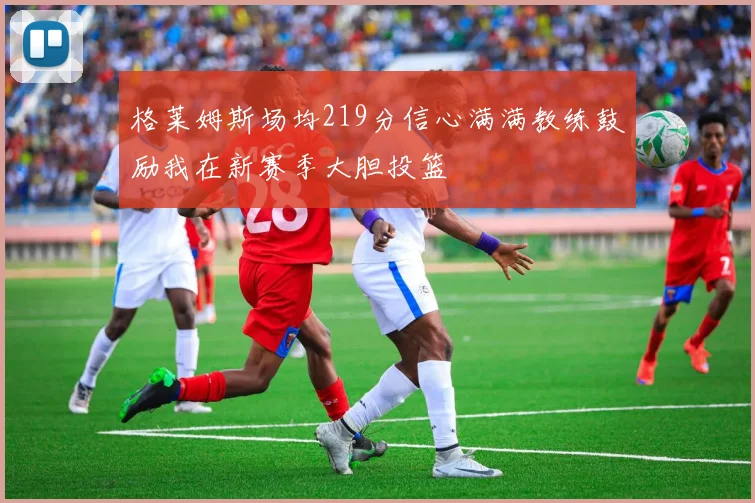 格莱姆斯场均219分信心满满教练鼓励我在新赛季大胆投篮