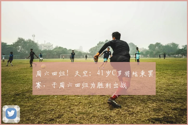 周六回归！天空：41岁C罗将结束罢赛，于周六回归为胜利出战