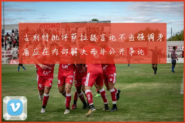 古利特批评萨拉赫言论不当强调矛盾应在内部解决而非公开争论