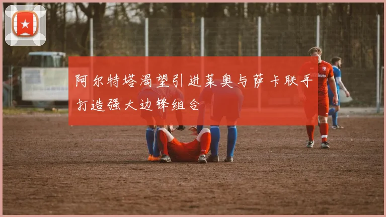 阿尔特塔渴望引进莱奥与萨卡联手打造强大边锋组合