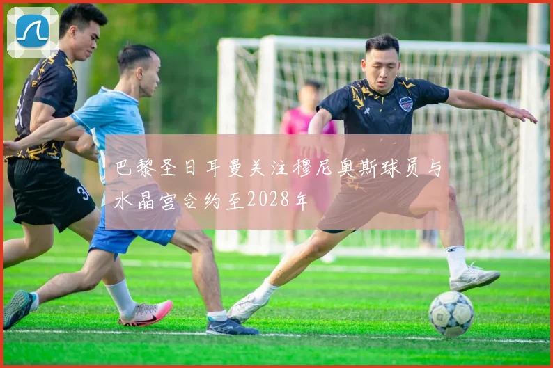 巴黎圣日耳曼关注穆尼奥斯球员与水晶宫合约至2028年