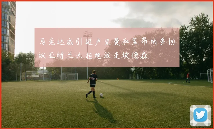 马竞达成引进卢克曼和莱昂纳多协议亚特兰大拒绝放走埃德森