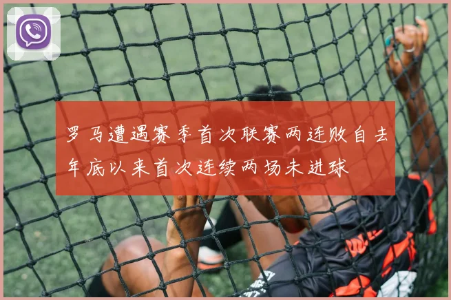 罗马遭遇赛季首次联赛两连败自去年底以来首次连续两场未进球