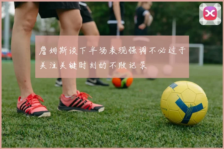 詹姆斯谈下半场表现强调不必过于关注关键时刻的不败记录