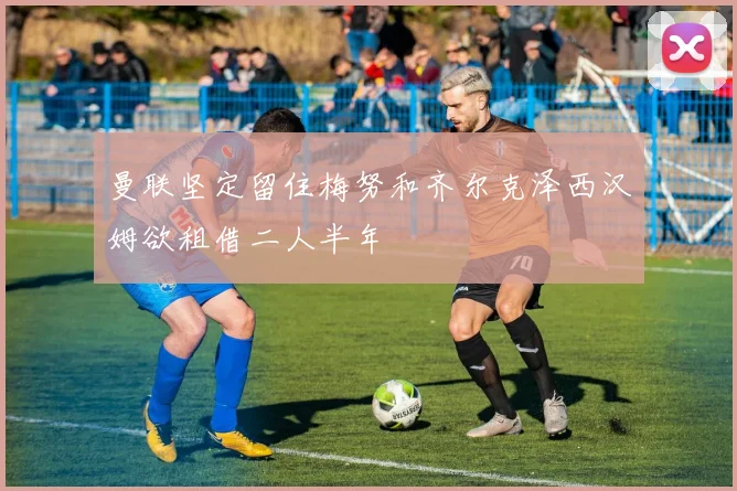 曼联坚定留住梅努和齐尔克泽西汉姆欲租借二人半年