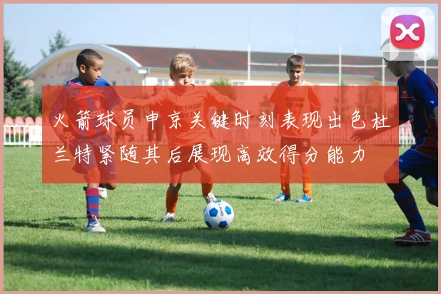火箭球员申京关键时刻表现出色杜兰特紧随其后展现高效得分能力