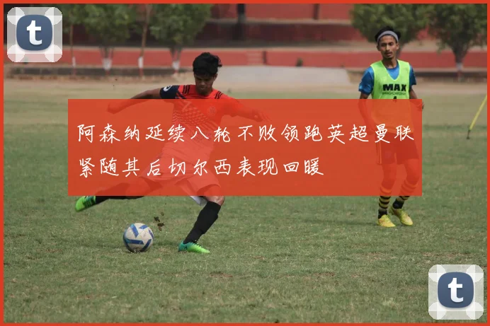 阿森纳延续八轮不败领跑英超曼联紧随其后切尔西表现回暖