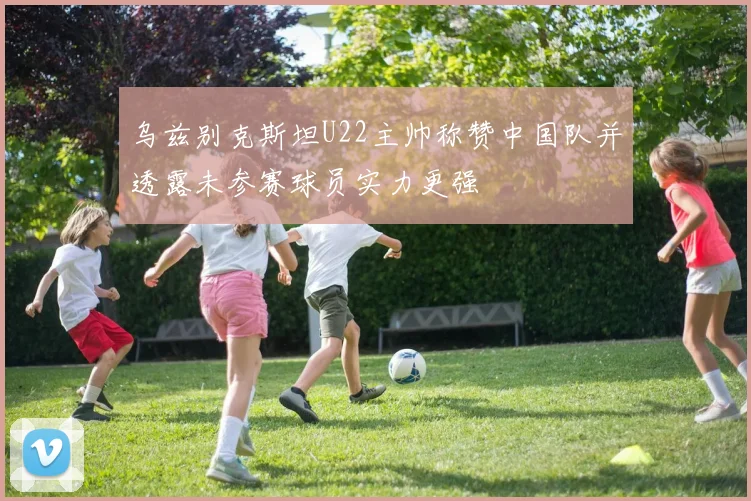 乌兹别克斯坦U22主帅称赞中国队并透露未参赛球员实力更强