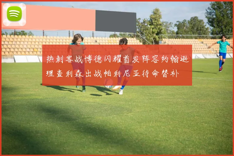热刺客战博德闪耀首发阵容约翰逊理查利森出战帕利尼亚待命替补