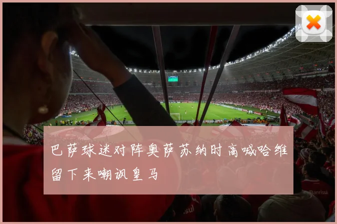 巴萨球迷对阵奥萨苏纳时高喊哈维留下来嘲讽皇马