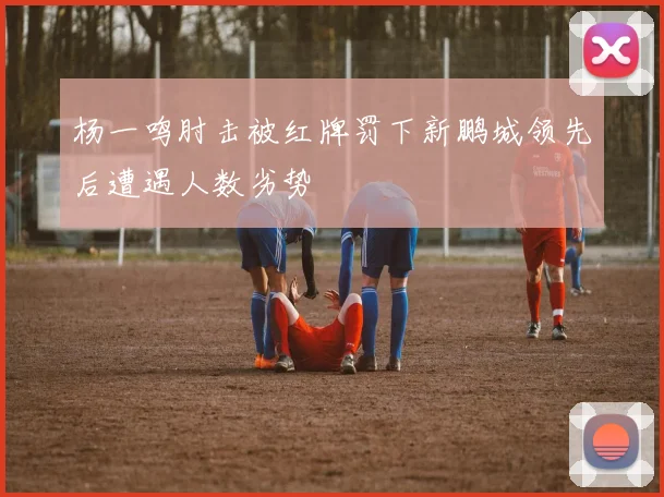 杨一鸣肘击被红牌罚下新鹏城领先后遭遇人数劣势