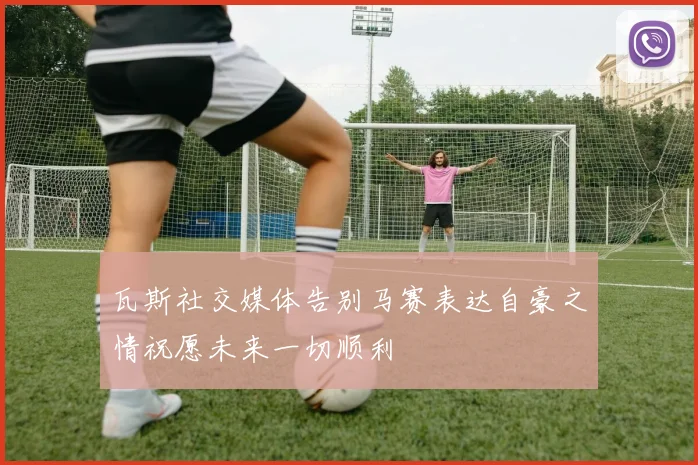 瓦斯社交媒体告别马赛表达自豪之情祝愿未来一切顺利