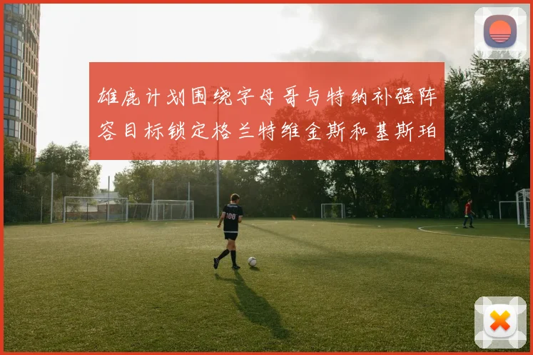 雄鹿计划围绕字母哥与特纳补强阵容目标锁定格兰特维金斯和基斯珀特