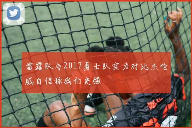 雷霆队与2017勇士队实力对比杰伦威自信称我们更强