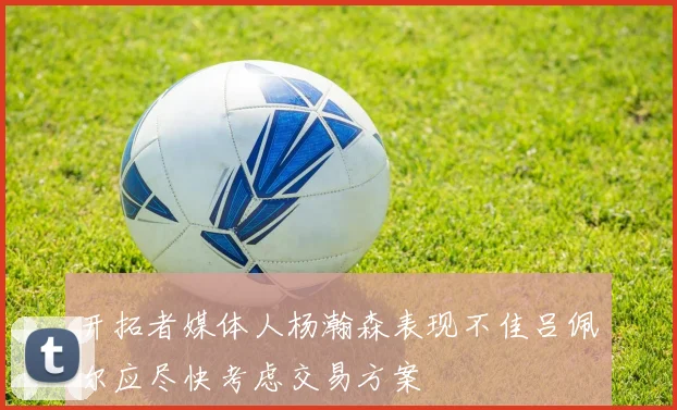 开拓者媒体人杨瀚森表现不佳吕佩尔应尽快考虑交易方案