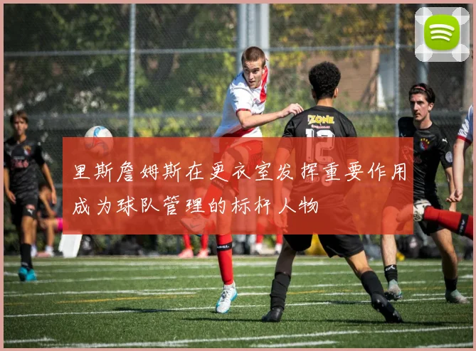 里斯詹姆斯在更衣室发挥重要作用成为球队管理的标杆人物