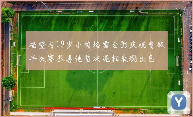 福登与19岁小将格雷合影庆祝晋级半决赛恭喜他首次亮相表现出色