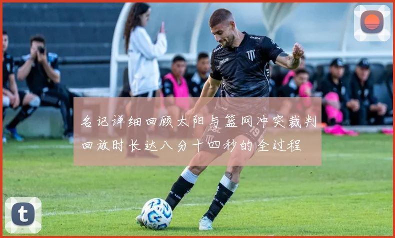 名记详细回顾太阳与篮网冲突裁判回放时长达八分十四秒的全过程
