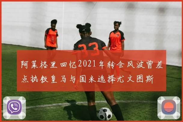 阿莱格里回忆2021年转会风波曾差点执教皇马与国米选择尤文图斯