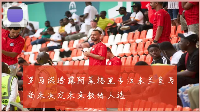 罗马诺透露阿莱格里专注米兰皇马尚未决定未来教练人选