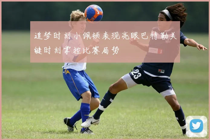 追梦时刻小佩顿表现亮眼巴特勒关键时刻掌控比赛局势