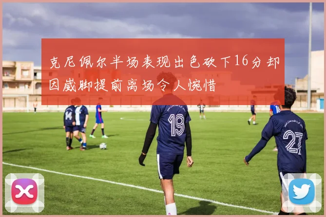 克尼佩尔半场表现出色砍下16分却因崴脚提前离场令人惋惜