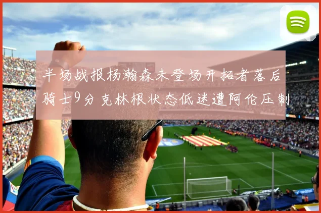 半场战报杨瀚森未登场开拓者落后骑士9分克林根状态低迷遭阿伦压制