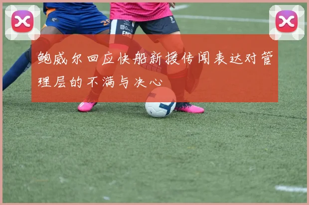 鲍威尔回应快船新援传闻表达对管理层的不满与决心