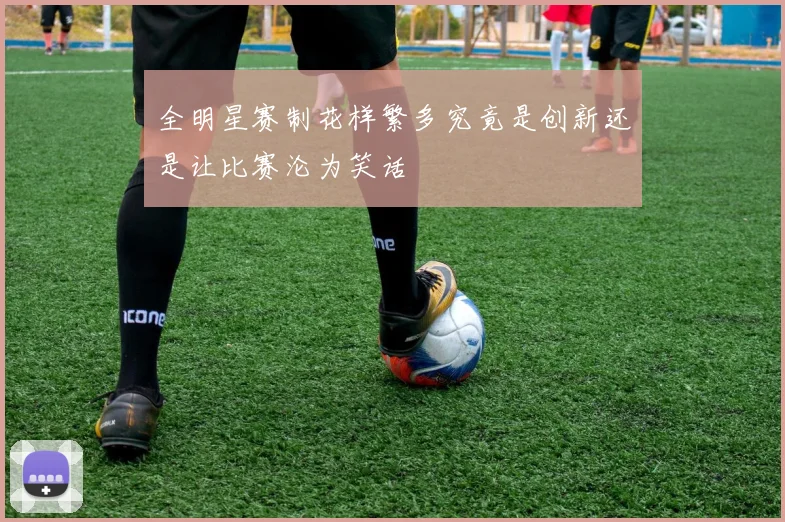 全明星赛制花样繁多究竟是创新还是让比赛沦为笑话