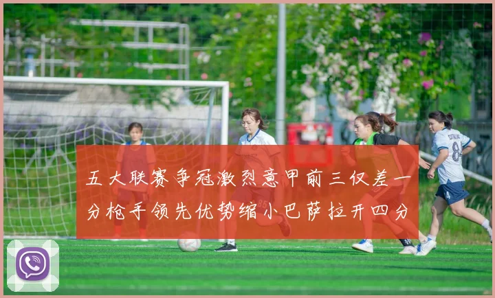 五大联赛争冠激烈意甲前三仅差一分枪手领先优势缩小巴萨拉开四分差距