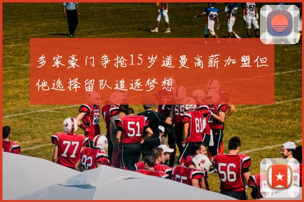 多家豪门争抢15岁道曼高薪加盟但他选择留队追逐梦想