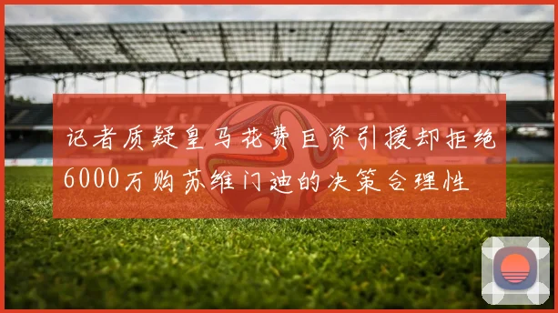 记者质疑皇马花费巨资引援却拒绝6000万购苏维门迪的决策合理性