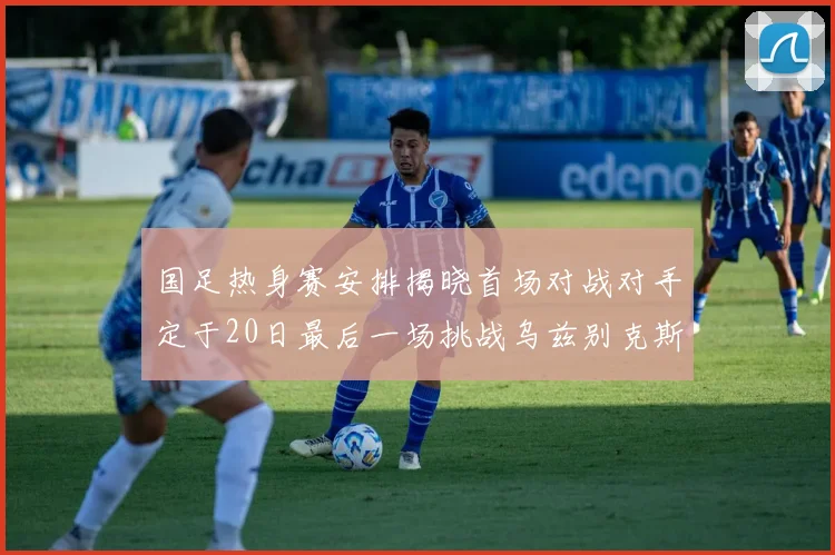 国足热身赛安排揭晓首场对战对手定于20日最后一场挑战乌兹别克斯坦