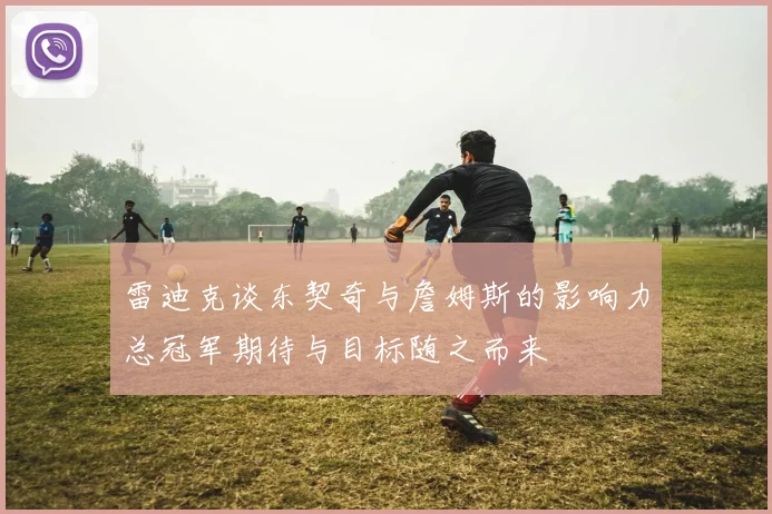 雷迪克谈东契奇与詹姆斯的影响力总冠军期待与目标随之而来
