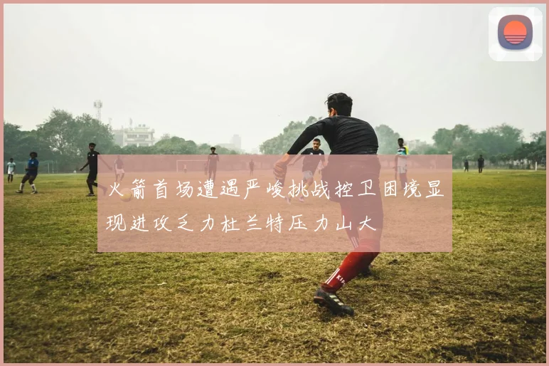 火箭首场遭遇严峻挑战控卫困境显现进攻乏力杜兰特压力山大