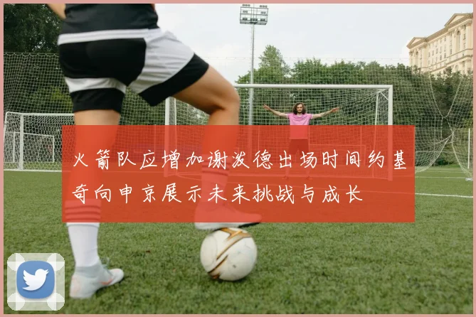 火箭队应增加谢泼德出场时间约基奇向申京展示未来挑战与成长