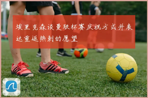 埃里克森谈曼联杯赛庆祝方式并表达重返热刺的愿望