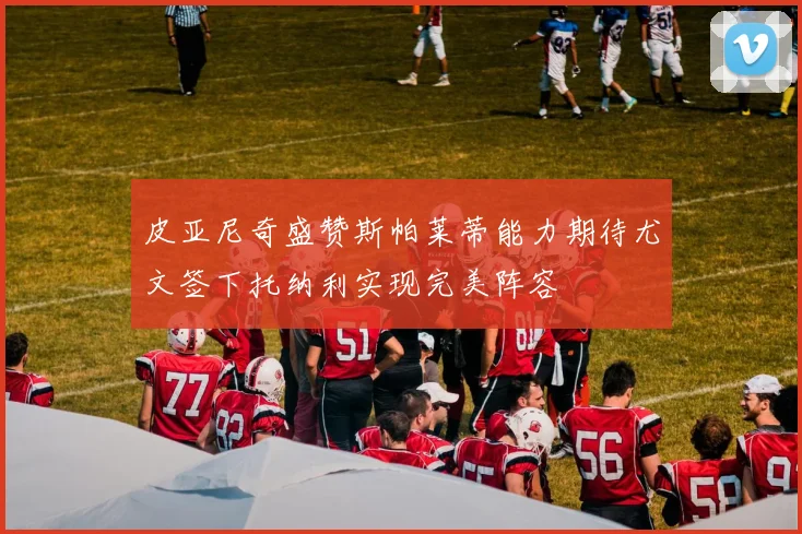 皮亚尼奇盛赞斯帕莱蒂能力期待尤文签下托纳利实现完美阵容