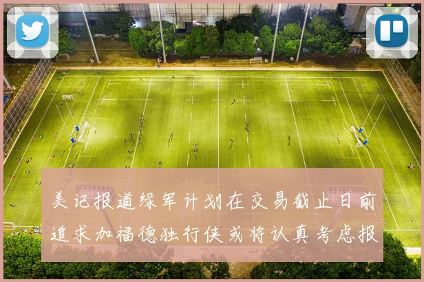 美记报道绿军计划在交易截止日前追求加福德独行侠或将认真考虑报价