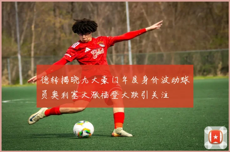 德转揭晓九大豪门年度身价波动球员奥利塞大涨福登大跌引关注