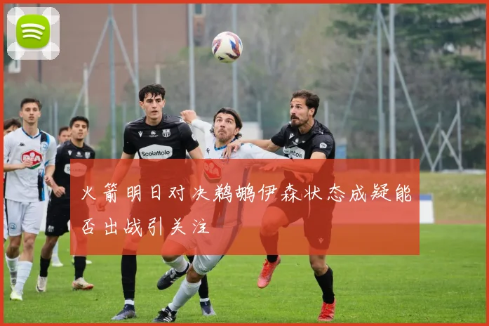 火箭明日对决鹈鹕伊森状态成疑能否出战引关注