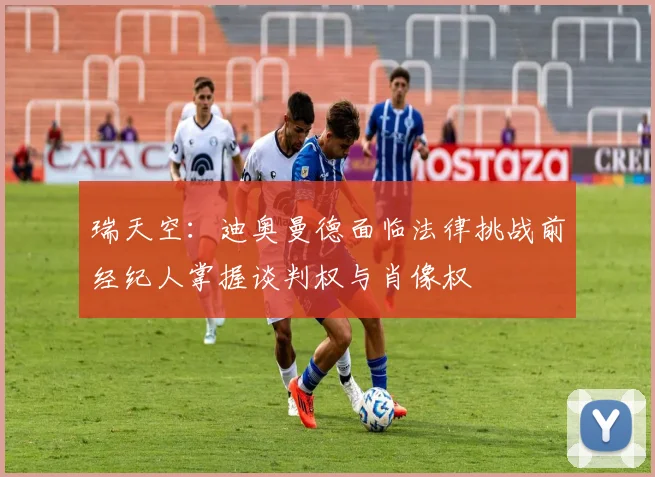 瑞天空：迪奥曼德面临法律挑战前经纪人掌握谈判权与肖像权