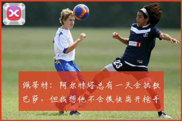 佩蒂特：阿尔特塔总有一天会执教巴萨，但我想他不会很快离开枪手