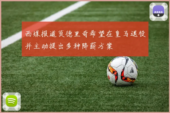 西媒报道莫德里奇希望在皇马退役并主动提出多种降薪方案