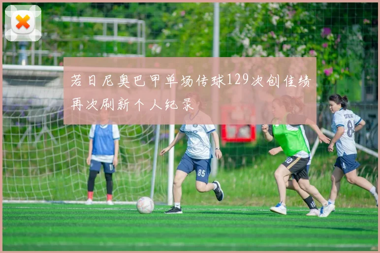若日尼奥巴甲单场传球129次创佳绩再次刷新个人纪录