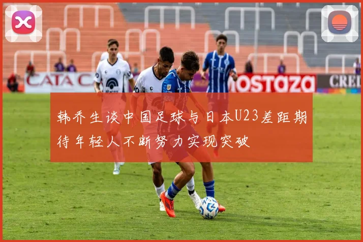 韩乔生谈中国足球与日本U23差距期待年轻人不断努力实现突破
