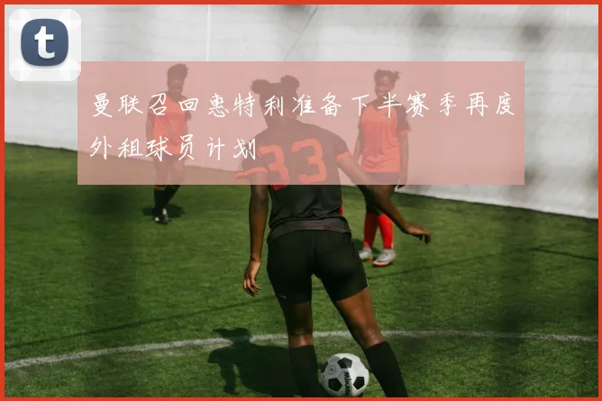 曼联召回惠特利准备下半赛季再度外租球员计划