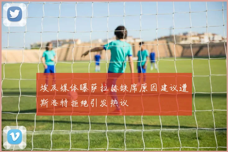 埃及媒体曝萨拉赫缺席原因建议遭斯洛特拒绝引发热议